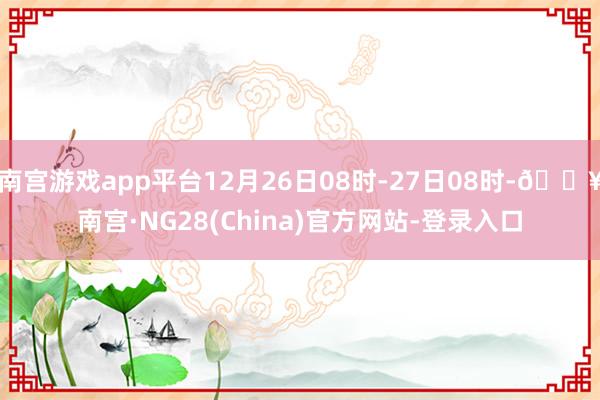 南宫游戏app平台12月26日08时-27日08时-🔥南宫·NG28(China)官方网站-登录入口