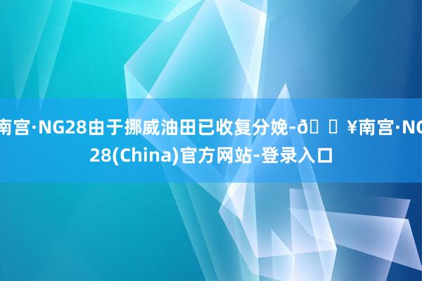 南宫·NG28由于挪威油田已收复分娩-🔥南宫·NG28(China)官方网站-登录入口