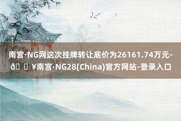 南宫·NG网这次挂牌转让底价为26161.74万元-🔥南宫·NG28(China)官方网站-登录入口