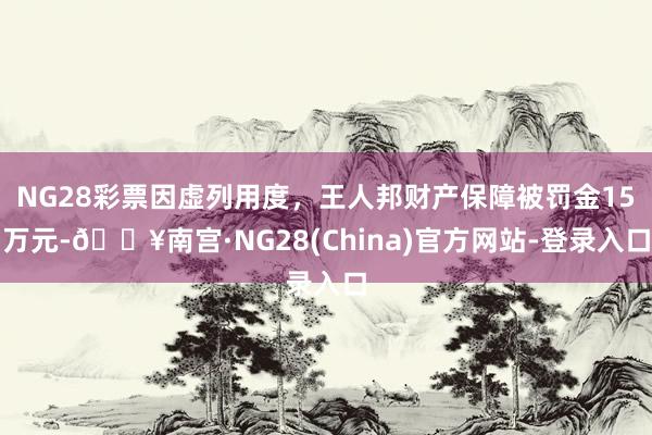 NG28彩票因虚列用度,王人邦财产保障被罚金15万元-🔥南宫·NG28(China)官方网站-登录入