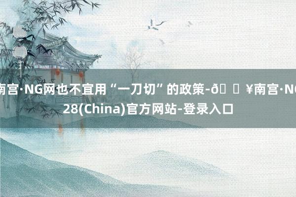 南宫·NG网也不宜用“一刀切”的政策-🔥南宫·NG28(China)官方网站-登录入口