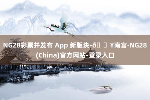 NG28彩票并发布 App 新版块-🔥南宫·NG28(China)官方网站-登录入口