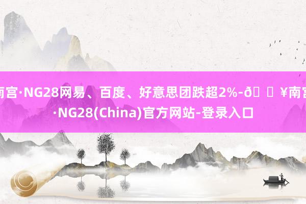南宫·NG28网易、百度、好意思团跌超2%-🔥南宫·NG28(China)官方网站-登录入口