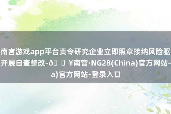 南宫游戏app平台责令研究企业立即照章接纳风险驱散要领并开展自查整改-🔥南宫·NG28(China)