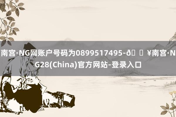 南宫·NG网账户号码为0899517495-🔥南宫·NG28(China)官方网站-登录入口