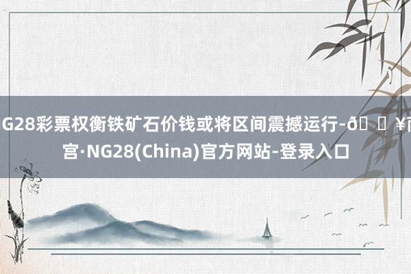 NG28彩票权衡铁矿石价钱或将区间震撼运行-🔥南宫·NG28(China)官方网站-登录入口