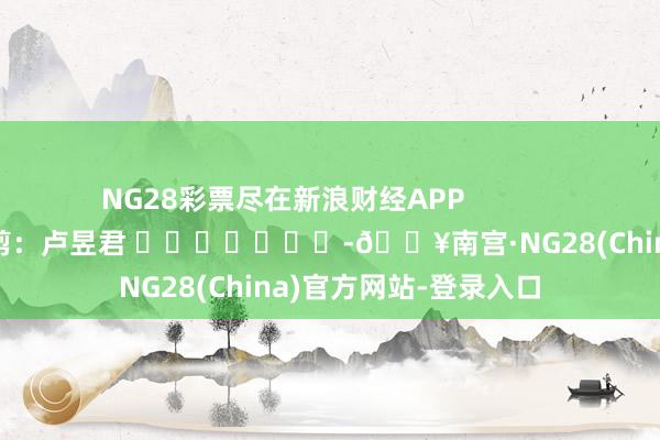 NG28彩票尽在新浪财经APP 牵扯裁剪:卢昱君 -