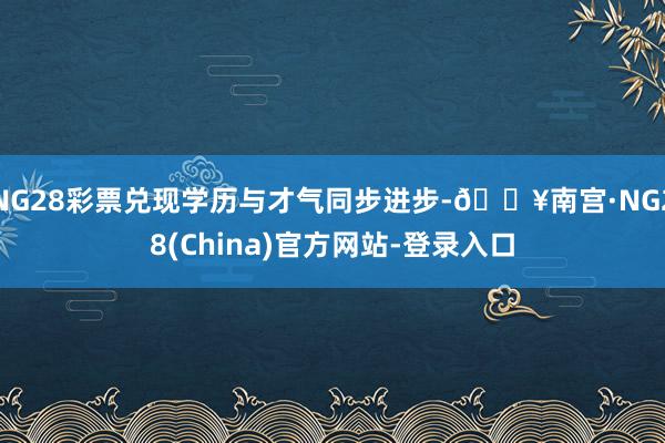 NG28彩票兑现学历与才气同步进步-🔥南宫·NG28(China)官方网站-登录入口