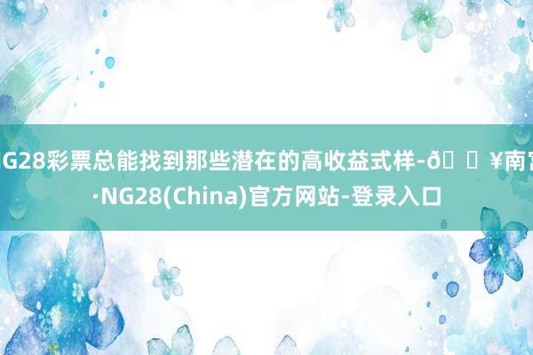 NG28彩票总能找到那些潜在的高收益式样-🔥南宫·NG28(China)官方网站-登录入口