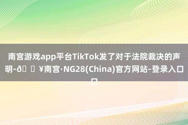 南宫游戏app平台TikTok发了对于法院裁决的声明-🔥南宫·NG28(China)官方网站-登录入