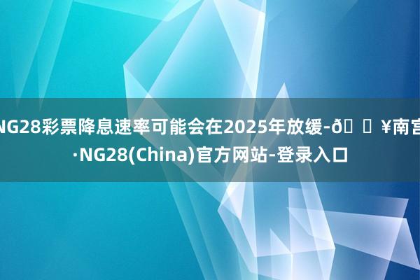 NG28彩票降息速率可能会在2025年放缓-🔥南宫·NG28(China)官方网站-登录入口