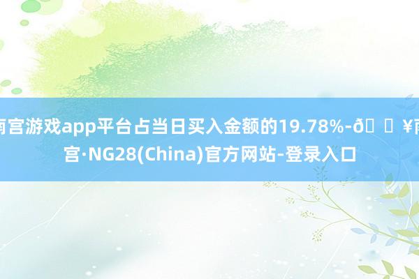 南宫游戏app平台占当日买入金额的19.78%-🔥南宫·NG28(China)官方网站-登录入口