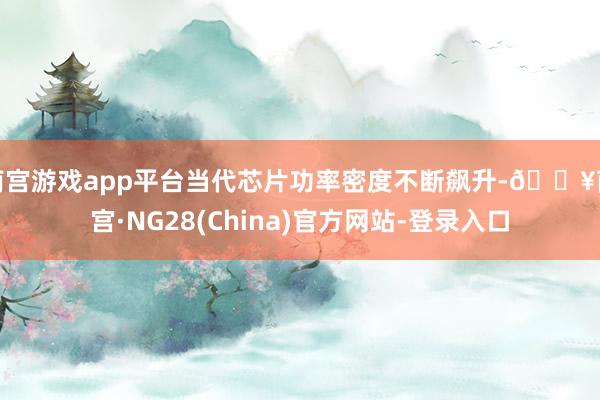 南宫游戏app平台当代芯片功率密度不断飙升-🔥南宫·NG28(China)官方网站-登录入口
