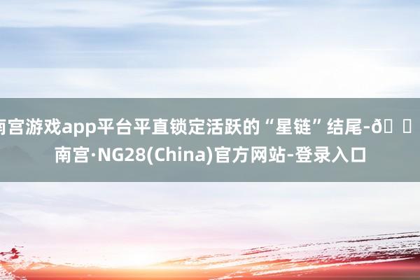 南宫游戏app平台平直锁定活跃的“星链”结尾-🔥南宫·NG28(China)官方网站-登录入口