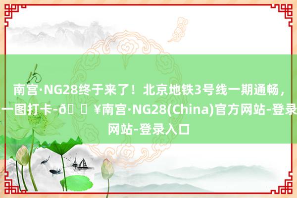 南宫·NG28终于来了！北京地铁3号线一期通畅，跟我一图打卡-🔥南宫·NG28(China)官方网站-登录入口