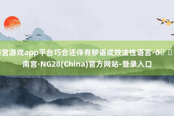 南宫游戏app平台巧合还伴有秽语或效法性语言-🔥南宫·NG28(China)官方网站-登录入口