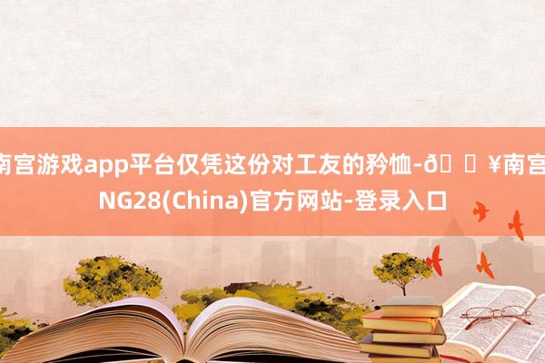 南宫游戏app平台仅凭这份对工友的矜恤-🔥南宫·NG28(China)官方网站-登录入口