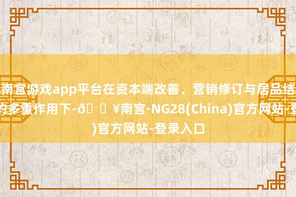 南宫游戏app平台在资本端改善、营销修订与居品结构优化的多重作用下-🔥南宫·NG28(China)官