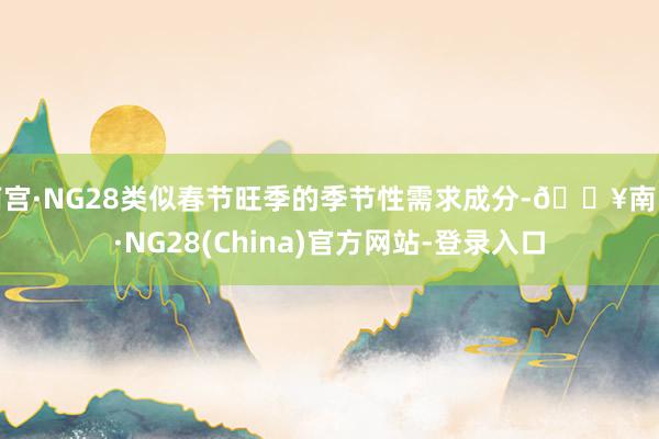南宫·NG28类似春节旺季的季节性需求成分-🔥南宫·NG28(China)官方网站-登录入口