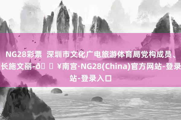 NG28彩票  深圳市文化广电旅游体育局党构成员、副局长施文丽-🔥南宫·NG28(China)官方网