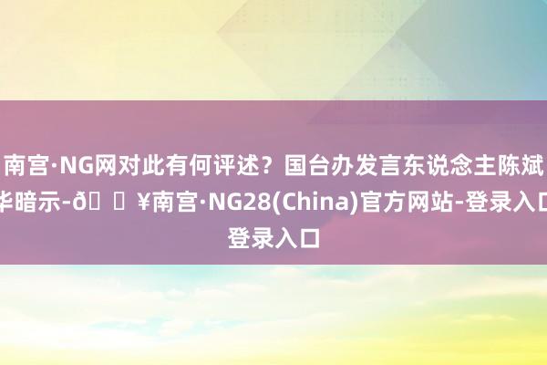 南宫·NG网对此有何评述？国台办发言东说念主陈斌华暗示-🔥南宫·NG28(China)官方网站-登录