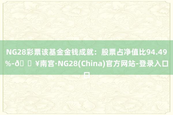 NG28彩票该基金金钱成就：股票占净值比94.49%-🔥南宫·NG28(China)官方网站-登录入