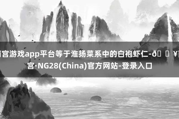 南宫游戏app平台等于淮扬菜系中的白袍虾仁-🔥南宫·NG28(China)官方网站-登录入口