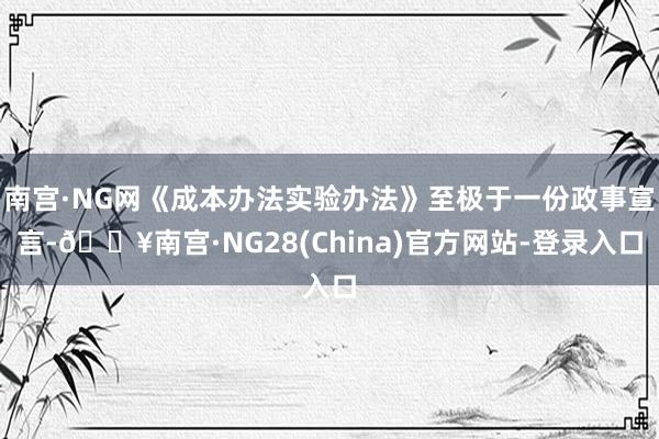 南宫·NG网《成本办法实验办法》至极于一份政事宣言-🔥南宫·NG28(China)官方网站-登录入口