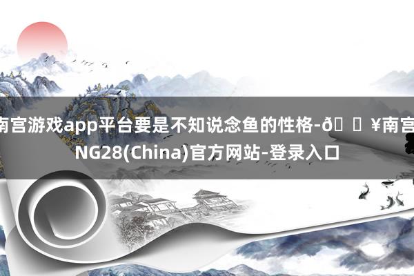 南宫游戏app平台要是不知说念鱼的性格-🔥南宫·NG28(China)官方网站-登录入口