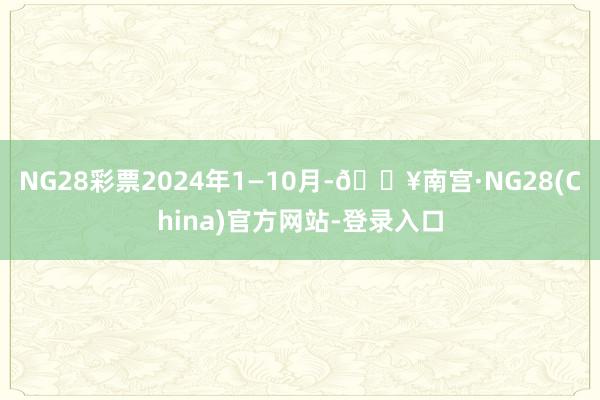 NG28彩票2024年1—10月-🔥南宫·NG28(China)官方网站-登录入口