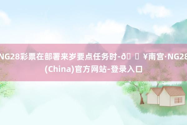 NG28彩票在部署来岁要点任务时-🔥南宫·NG28(China)官方网站-登录入口