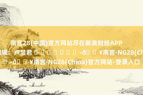 南宫28(中国)官方网站尽在新浪财经APP            						职守剪辑：卢昱君 		