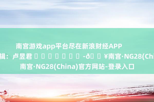 南宫游戏app平台尽在新浪财经APP            						背负剪辑：卢昱君 					