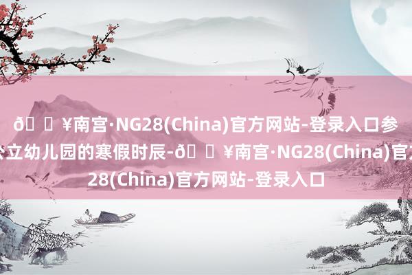🔥南宫·NG28(China)官方网站-登录入口参考2024年深圳公立幼儿园的寒假时辰-🔥南宫·NG28(China)官方网站-登录入口