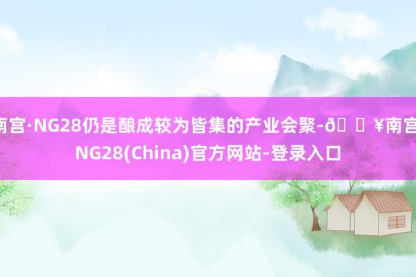 南宫·NG28仍是酿成较为皆集的产业会聚-🔥南宫·NG28(China)官方网站-登录入口