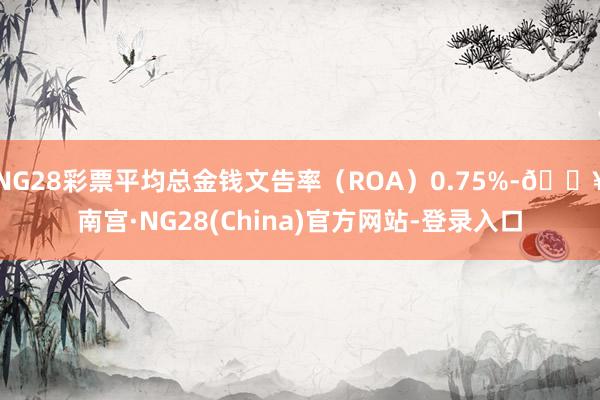 NG28彩票平均总金钱文告率(ROA)0.75%-🔥南宫·NG28(China)官方网站-登录入口