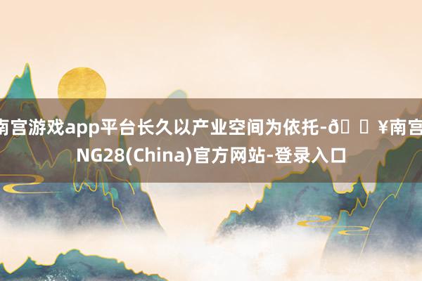 南宫游戏app平台长久以产业空间为依托-🔥南宫·NG28(China)官方网站-登录入口