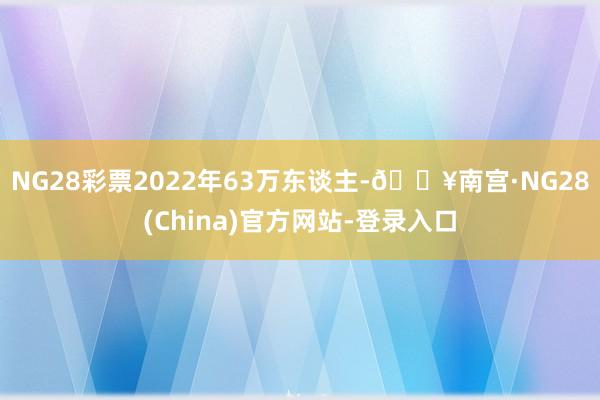 NG28彩票2022年63万东谈主-🔥南宫·NG28(China)官方网站-登录入口