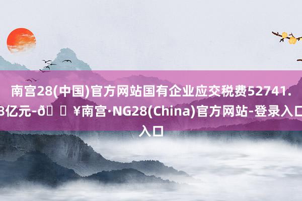 南宫28(中国)官方网站国有企业应交税费52741.8亿元-🔥南宫·NG28(China)官方网站-