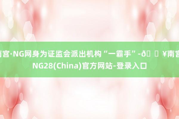 南宫·NG网身为证监会派出机构“一霸手”-🔥南宫·NG28(China)官方网站-登录入口