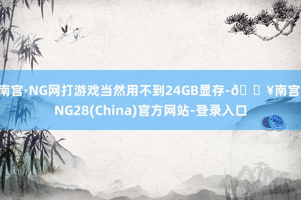南宫·NG网打游戏当然用不到24GB显存-🔥南宫·NG28(China)官方网站-登录入口