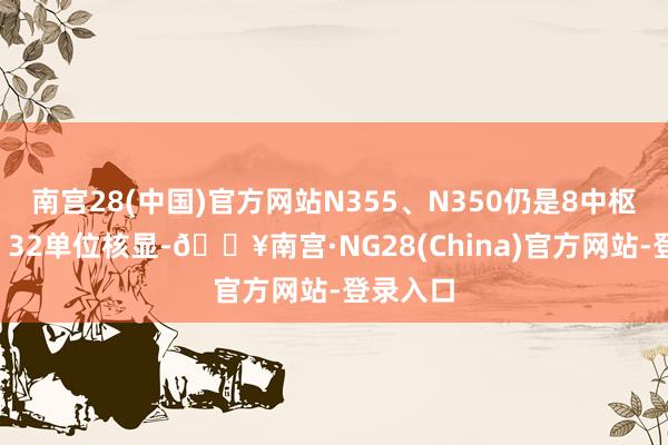 南宫28(中国)官方网站N355、N350仍是8中枢8线程、32单位核显-🔥南宫·NG28(Chin