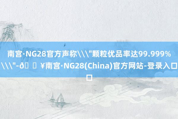 南宫·NG28官方声称\"颗粒优品率达99.999%\"-🔥南宫·NG28(China)官方网站-登