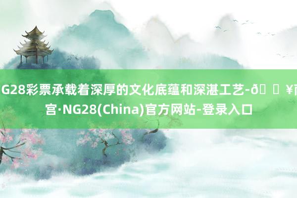 NG28彩票承载着深厚的文化底蕴和深湛工艺-🔥南宫·NG28(China)官方网站-登录入口