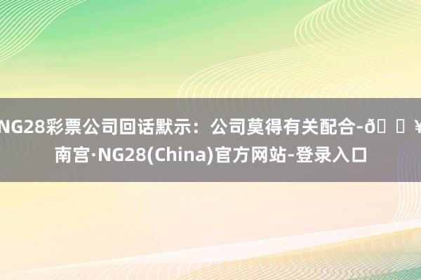 NG28彩票　　公司回话默示：公司莫得有关配合-🔥南宫·NG28(China)官方网站-登录入口
