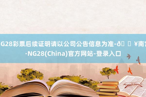 NG28彩票后续证明请以公司公告信息为准-🔥南宫·NG28(China)官方网站-登录入口