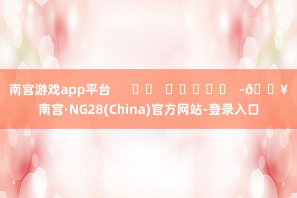 南宫游戏app平台      		  					  -🔥南宫·NG28(China)官方网站-登录入口
