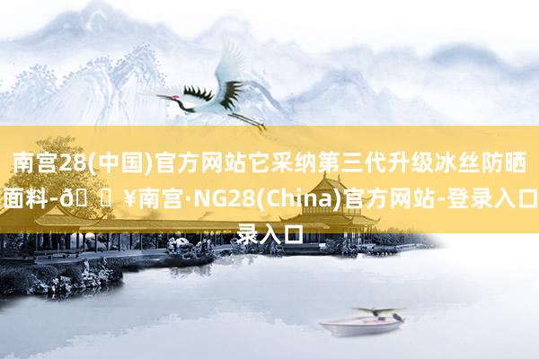 南宫28(中国)官方网站它采纳第三代升级冰丝防晒面料-🔥南宫·NG28(China)官方网站-登录入