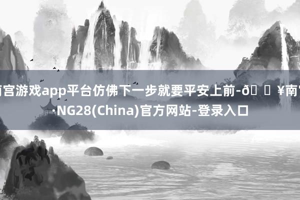 南宫游戏app平台仿佛下一步就要平安上前-🔥南宫·NG28(China)官方网站-登录入口