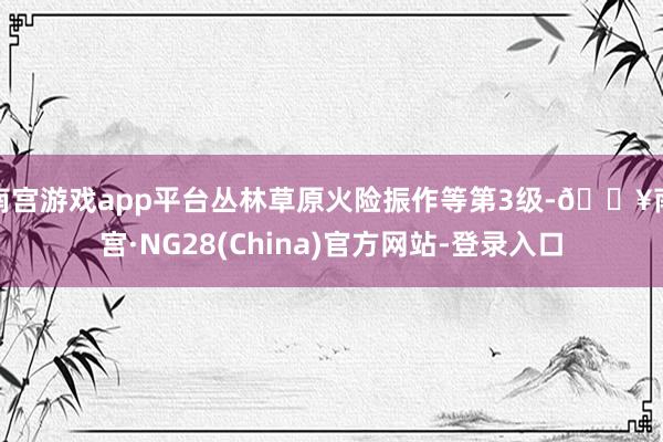 南宫游戏app平台丛林草原火险振作等第3级-🔥南宫·NG28(China)官方网站-登录入口